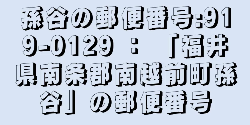 孫谷の郵便番号:919-0129 ： 「福井県南条郡南越前町孫谷」の郵便番号