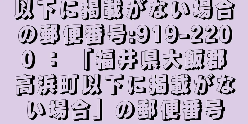 以下に掲載がない場合の郵便番号:919-2200 ： 「福井県大飯郡高浜町以下に掲載がない場合」の郵便番号