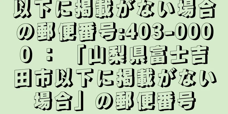 以下に掲載がない場合の郵便番号:403-0000 ： 「山梨県富士吉田市以下に掲載がない場合」の郵便番号