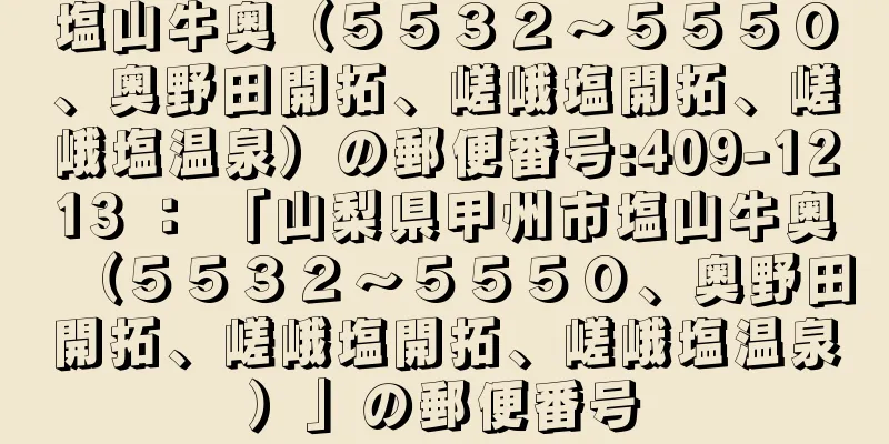 塩山牛奥（５５３２〜５５５０、奥野田開拓、嵯峨塩開拓、嵯峨塩温泉）の郵便番号:409-1213 ： 「山梨県甲州市塩山牛奥（５５３２〜５５５０、奥野田開拓、嵯峨塩開拓、嵯峨塩温泉）」の郵便番号