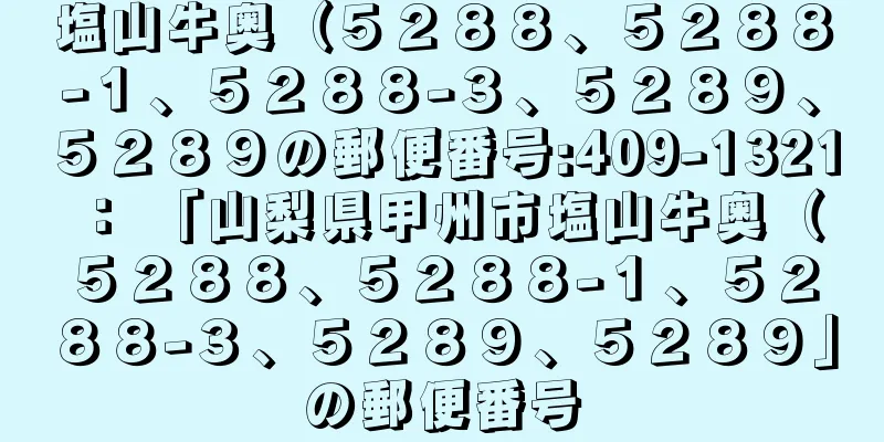 塩山牛奥（５２８８、５２８８−１、５２８８−３、５２８９、５２８９の郵便番号:409-1321 ： 「山梨県甲州市塩山牛奥（５２８８、５２８８−１、５２８８−３、５２８９、５２８９」の郵便番号