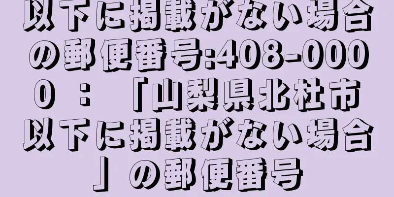 以下に掲載がない場合の郵便番号:408-0000 ： 「山梨県北杜市以下に掲載がない場合」の郵便番号