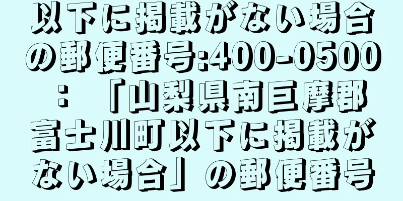 以下に掲載がない場合の郵便番号:400-0500 ： 「山梨県南巨摩郡富士川町以下に掲載がない場合」の郵便番号