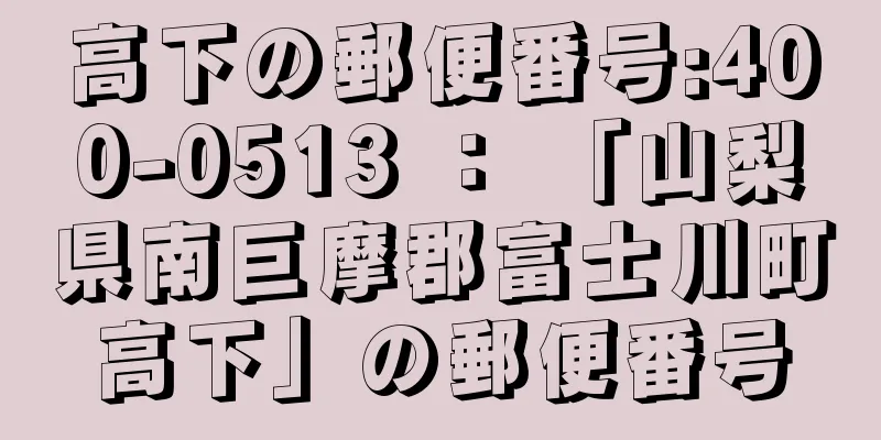 高下の郵便番号:400-0513 ： 「山梨県南巨摩郡富士川町高下」の郵便番号