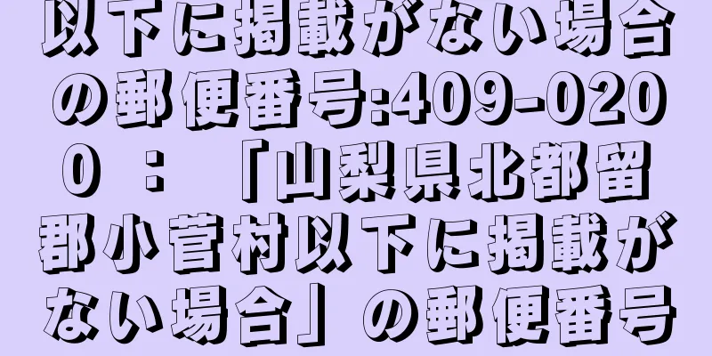 以下に掲載がない場合の郵便番号:409-0200 ： 「山梨県北都留郡小菅村以下に掲載がない場合」の郵便番号