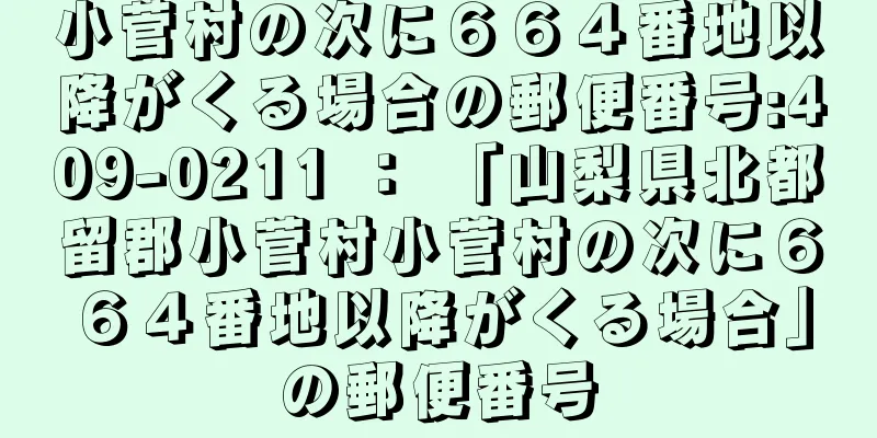 小菅村の次に６６４番地以降がくる場合の郵便番号:409-0211 ： 「山梨県北都留郡小菅村小菅村の次に６６４番地以降がくる場合」の郵便番号