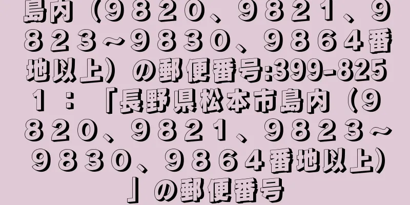 島内（９８２０、９８２１、９８２３〜９８３０、９８６４番地以上）の郵便番号:399-8251 ： 「長野県松本市島内（９８２０、９８２１、９８２３〜９８３０、９８６４番地以上）」の郵便番号