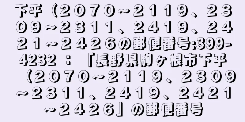 下平（２０７０〜２１１９、２３０９〜２３１１、２４１９、２４２１〜２４２６の郵便番号:399-4232 ： 「長野県駒ヶ根市下平（２０７０〜２１１９、２３０９〜２３１１、２４１９、２４２１〜２４２６」の郵便番号