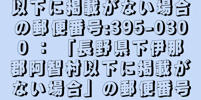 以下に掲載がない場合の郵便番号:395-0300 ： 「長野県下伊那郡阿智村以下に掲載がない場合」の郵便番号