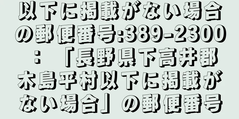 以下に掲載がない場合の郵便番号:389-2300 ： 「長野県下高井郡木島平村以下に掲載がない場合」の郵便番号