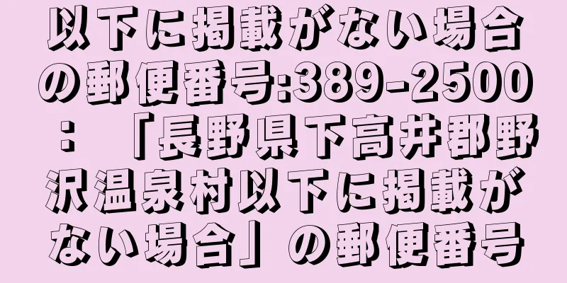 以下に掲載がない場合の郵便番号:389-2500 ： 「長野県下高井郡野沢温泉村以下に掲載がない場合」の郵便番号