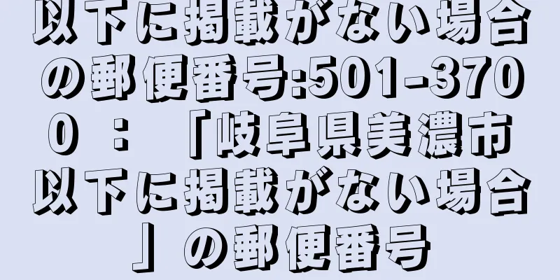 以下に掲載がない場合の郵便番号:501-3700 ： 「岐阜県美濃市以下に掲載がない場合」の郵便番号