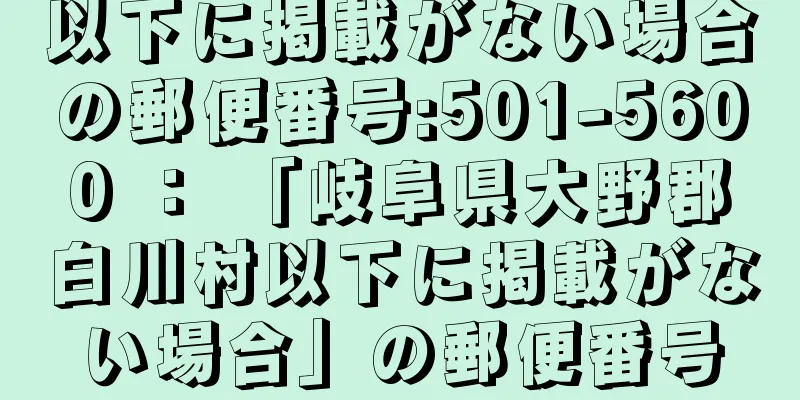 以下に掲載がない場合の郵便番号:501-5600 ： 「岐阜県大野郡白川村以下に掲載がない場合」の郵便番号