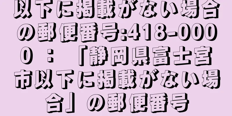 以下に掲載がない場合の郵便番号:418-0000 ： 「静岡県富士宮市以下に掲載がない場合」の郵便番号