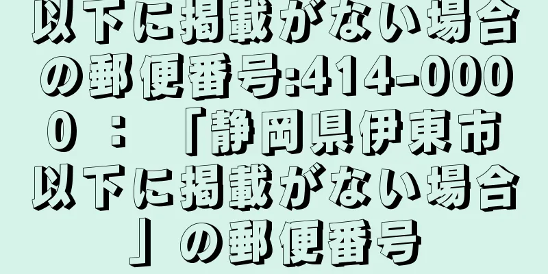 以下に掲載がない場合の郵便番号:414-0000 ： 「静岡県伊東市以下に掲載がない場合」の郵便番号