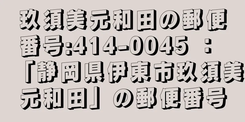 玖須美元和田の郵便番号:414-0045 ： 「静岡県伊東市玖須美元和田」の郵便番号