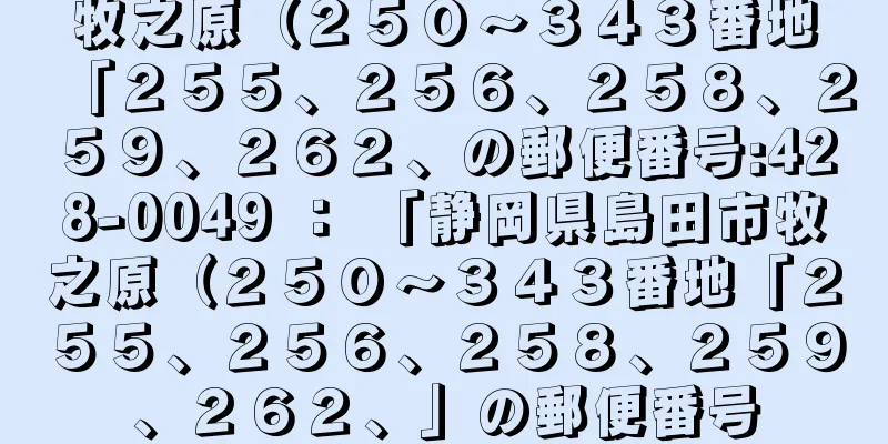 牧之原（２５０〜３４３番地「２５５、２５６、２５８、２５９、２６２、の郵便番号:428-0049 ： 「静岡県島田市牧之原（２５０〜３４３番地「２５５、２５６、２５８、２５９、２６２、」の郵便番号