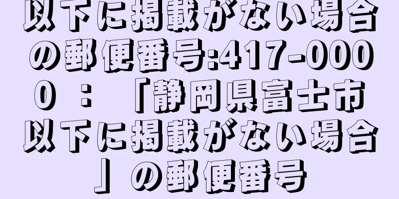 以下に掲載がない場合の郵便番号:417-0000 ： 「静岡県富士市以下に掲載がない場合」の郵便番号