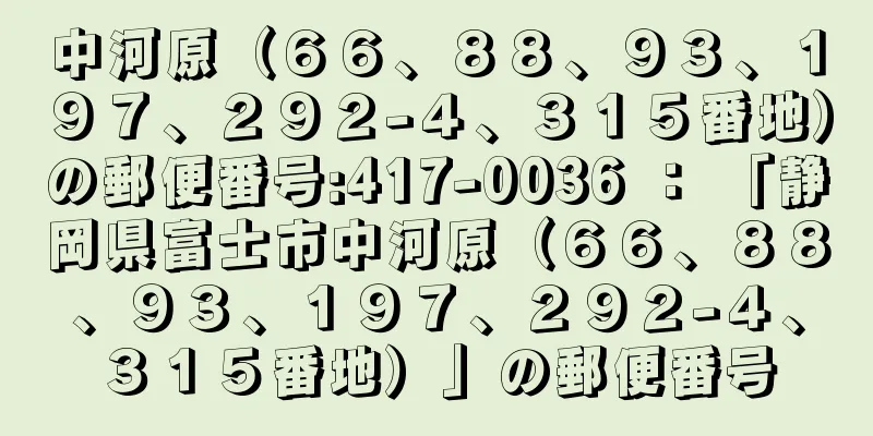 中河原（６６、８８、９３、１９７、２９２−４、３１５番地）の郵便番号:417-0036 ： 「静岡県富士市中河原（６６、８８、９３、１９７、２９２−４、３１５番地）」の郵便番号