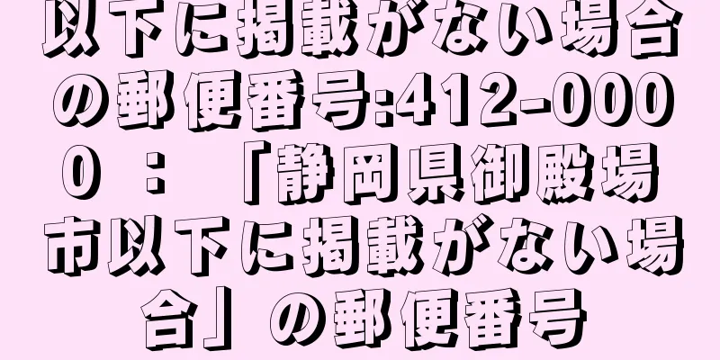 以下に掲載がない場合の郵便番号:412-0000 ： 「静岡県御殿場市以下に掲載がない場合」の郵便番号