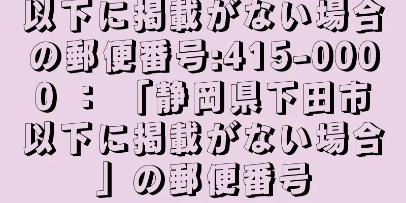 以下に掲載がない場合の郵便番号:415-0000 ： 「静岡県下田市以下に掲載がない場合」の郵便番号