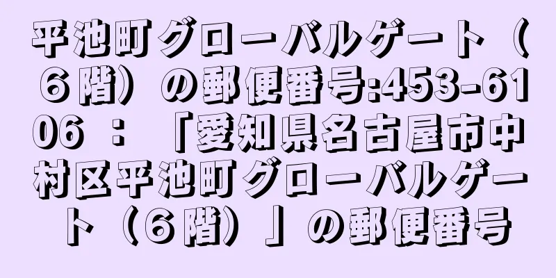 平池町グローバルゲート（６階）の郵便番号:453-6106 ： 「愛知県名古屋市中村区平池町グローバルゲート（６階）」の郵便番号