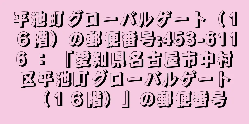 平池町グローバルゲート（１６階）の郵便番号:453-6116 ： 「愛知県名古屋市中村区平池町グローバルゲート（１６階）」の郵便番号