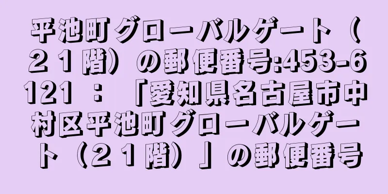 平池町グローバルゲート（２１階）の郵便番号:453-6121 ： 「愛知県名古屋市中村区平池町グローバルゲート（２１階）」の郵便番号