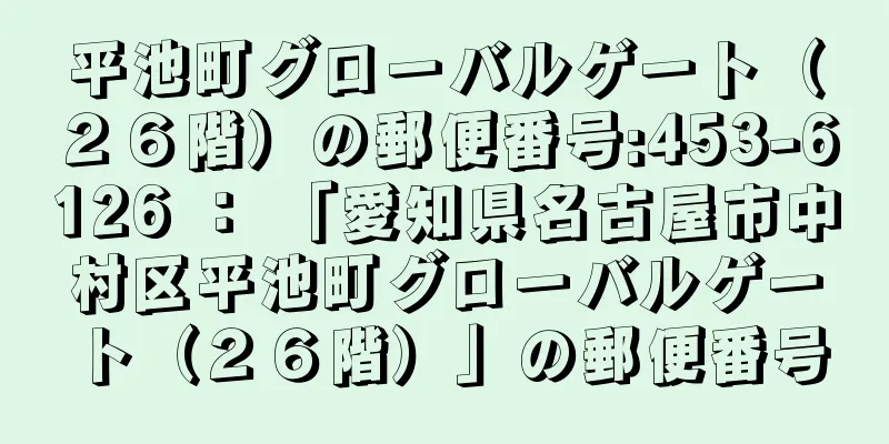 平池町グローバルゲート（２６階）の郵便番号:453-6126 ： 「愛知県名古屋市中村区平池町グローバルゲート（２６階）」の郵便番号