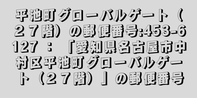 平池町グローバルゲート（２７階）の郵便番号:453-6127 ： 「愛知県名古屋市中村区平池町グローバルゲート（２７階）」の郵便番号