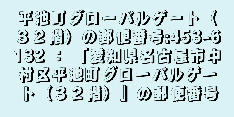 平池町グローバルゲート（３２階）の郵便番号:453-6132 ： 「愛知県名古屋市中村区平池町グローバルゲート（３２階）」の郵便番号