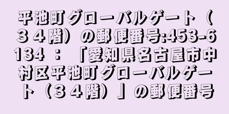 平池町グローバルゲート（３４階）の郵便番号:453-6134 ： 「愛知県名古屋市中村区平池町グローバルゲート（３４階）」の郵便番号