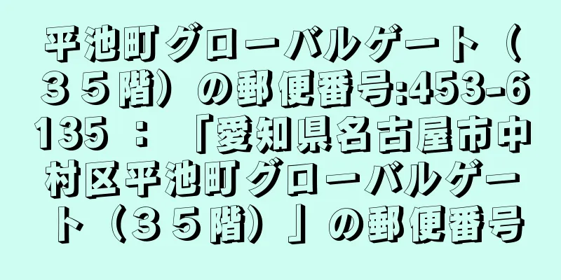 平池町グローバルゲート（３５階）の郵便番号:453-6135 ： 「愛知県名古屋市中村区平池町グローバルゲート（３５階）」の郵便番号