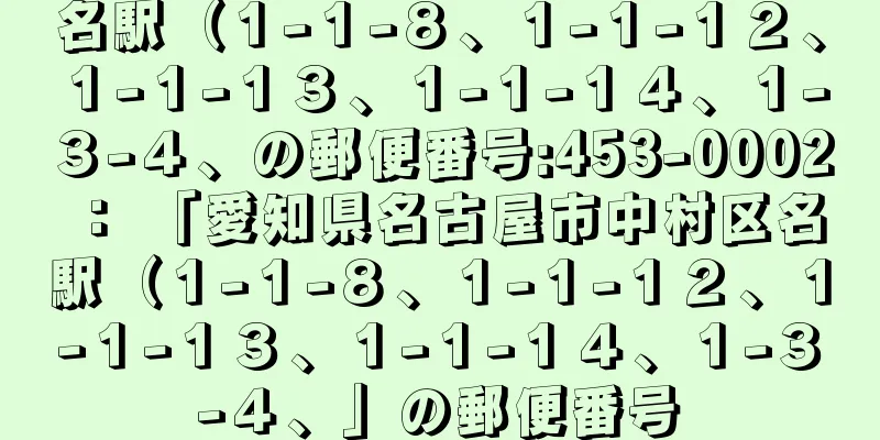 名駅（１−１−８、１−１−１２、１−１−１３、１−１−１４、１−３−４、の郵便番号:453-0002 ： 「愛知県名古屋市中村区名駅（１−１−８、１−１−１２、１−１−１３、１−１−１４、１−３−４、」の郵便番号