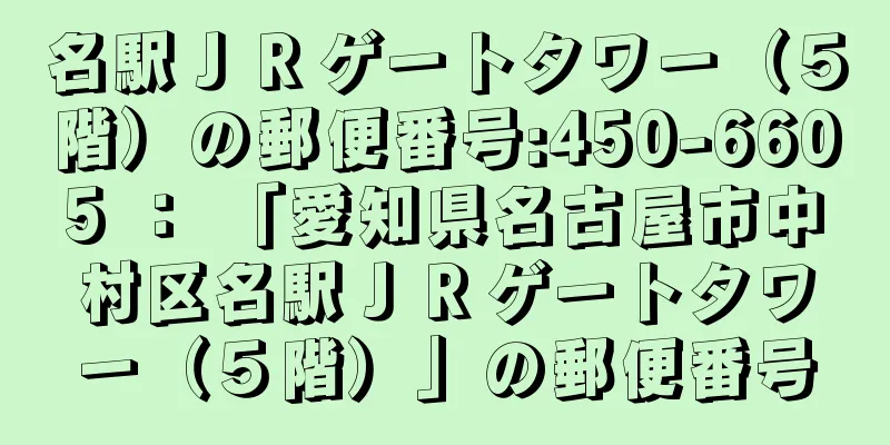 名駅ＪＲゲートタワー（５階）の郵便番号:450-6605 ： 「愛知県名古屋市中村区名駅ＪＲゲートタワー（５階）」の郵便番号