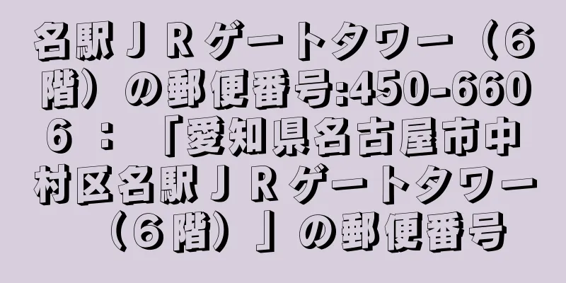 名駅ＪＲゲートタワー（６階）の郵便番号:450-6606 ： 「愛知県名古屋市中村区名駅ＪＲゲートタワー（６階）」の郵便番号