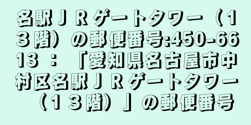 名駅ＪＲゲートタワー（１３階）の郵便番号:450-6613 ： 「愛知県名古屋市中村区名駅ＪＲゲートタワー（１３階）」の郵便番号