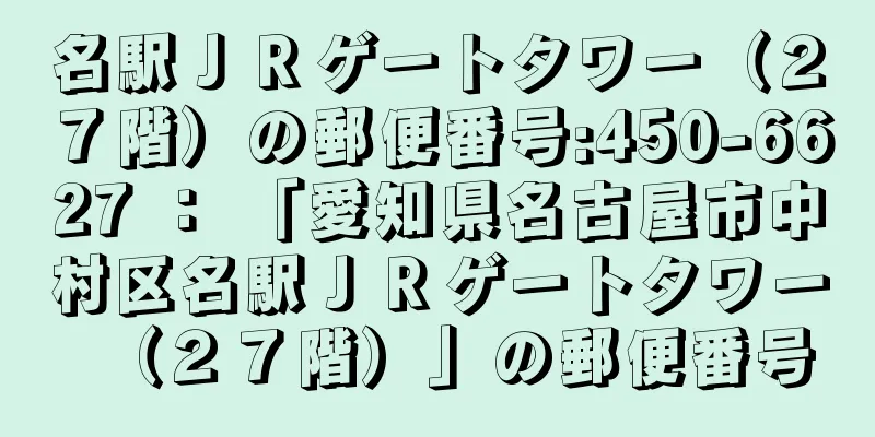 名駅ＪＲゲートタワー（２７階）の郵便番号:450-6627 ： 「愛知県名古屋市中村区名駅ＪＲゲートタワー（２７階）」の郵便番号