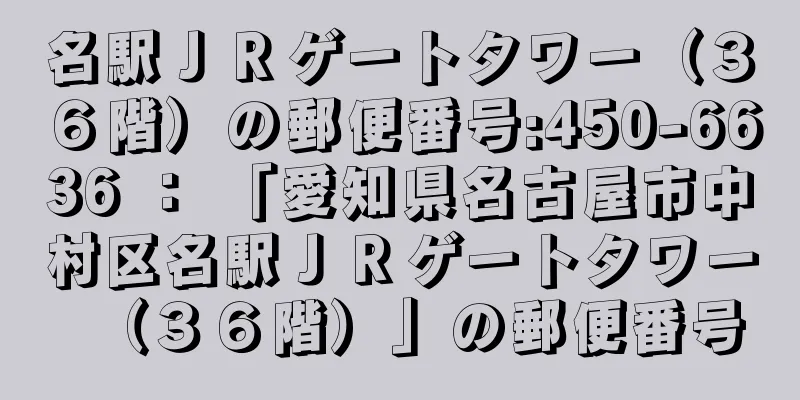 名駅ＪＲゲートタワー（３６階）の郵便番号:450-6636 ： 「愛知県名古屋市中村区名駅ＪＲゲートタワー（３６階）」の郵便番号