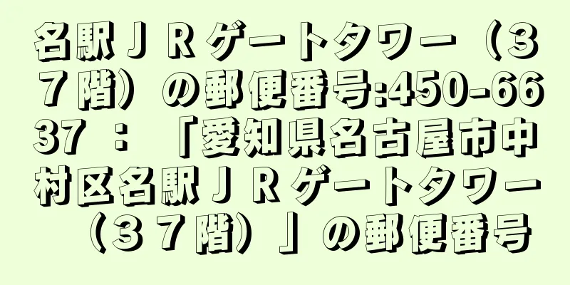 名駅ＪＲゲートタワー（３７階）の郵便番号:450-6637 ： 「愛知県名古屋市中村区名駅ＪＲゲートタワー（３７階）」の郵便番号