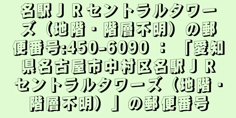 名駅ＪＲセントラルタワーズ（地階・階層不明）の郵便番号:450-6090 ： 「愛知県名古屋市中村区名駅ＪＲセントラルタワーズ（地階・階層不明）」の郵便番号