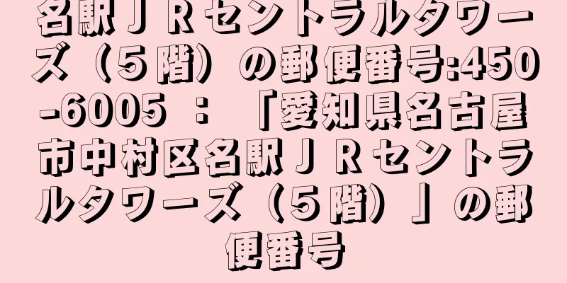 名駅ＪＲセントラルタワーズ（５階）の郵便番号:450-6005 ： 「愛知県名古屋市中村区名駅ＪＲセントラルタワーズ（５階）」の郵便番号