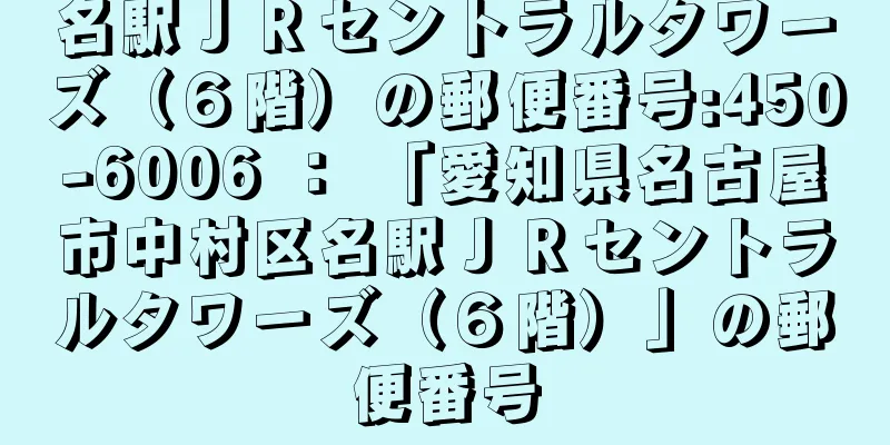 名駅ＪＲセントラルタワーズ（６階）の郵便番号:450-6006 ： 「愛知県名古屋市中村区名駅ＪＲセントラルタワーズ（６階）」の郵便番号