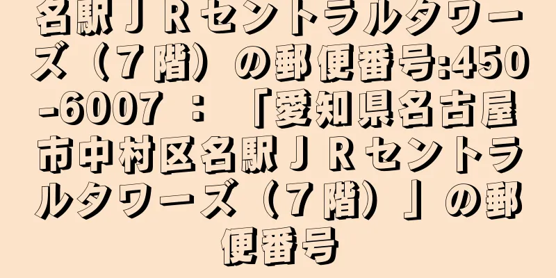 名駅ＪＲセントラルタワーズ（７階）の郵便番号:450-6007 ： 「愛知県名古屋市中村区名駅ＪＲセントラルタワーズ（７階）」の郵便番号