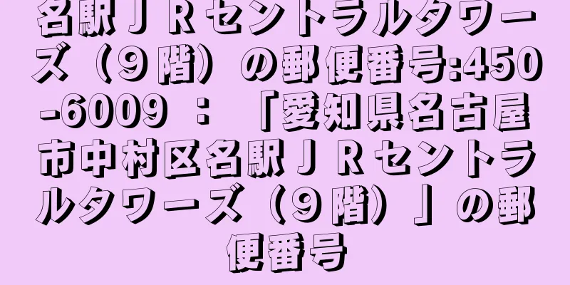 名駅ＪＲセントラルタワーズ（９階）の郵便番号:450-6009 ： 「愛知県名古屋市中村区名駅ＪＲセントラルタワーズ（９階）」の郵便番号