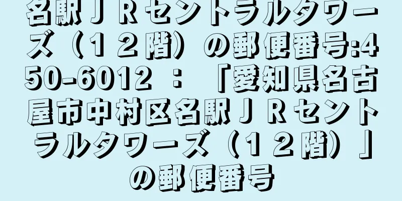 名駅ＪＲセントラルタワーズ（１２階）の郵便番号:450-6012 ： 「愛知県名古屋市中村区名駅ＪＲセントラルタワーズ（１２階）」の郵便番号