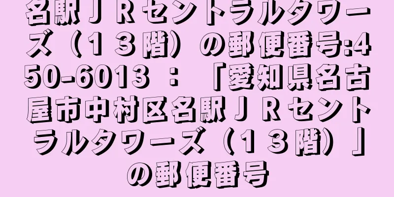 名駅ＪＲセントラルタワーズ（１３階）の郵便番号:450-6013 ： 「愛知県名古屋市中村区名駅ＪＲセントラルタワーズ（１３階）」の郵便番号