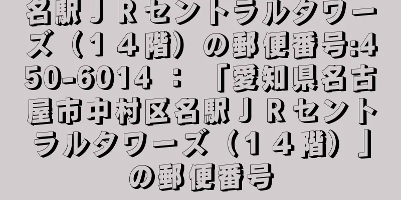 名駅ＪＲセントラルタワーズ（１４階）の郵便番号:450-6014 ： 「愛知県名古屋市中村区名駅ＪＲセントラルタワーズ（１４階）」の郵便番号