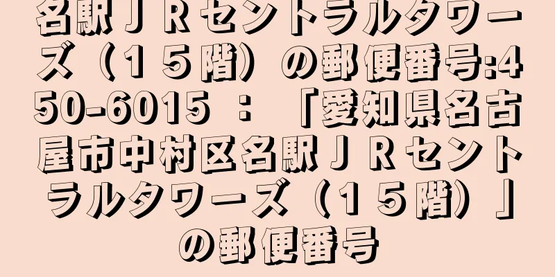 名駅ＪＲセントラルタワーズ（１５階）の郵便番号:450-6015 ： 「愛知県名古屋市中村区名駅ＪＲセントラルタワーズ（１５階）」の郵便番号