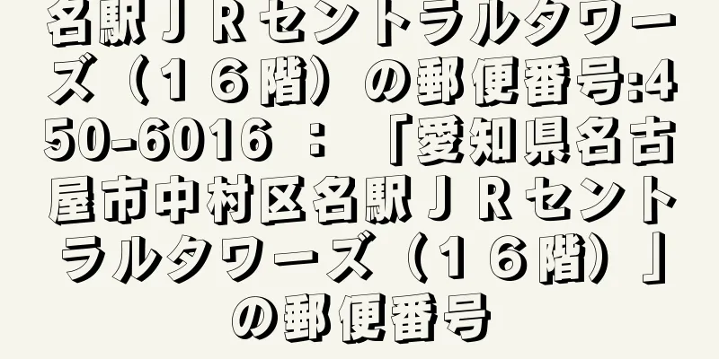 名駅ＪＲセントラルタワーズ（１６階）の郵便番号:450-6016 ： 「愛知県名古屋市中村区名駅ＪＲセントラルタワーズ（１６階）」の郵便番号